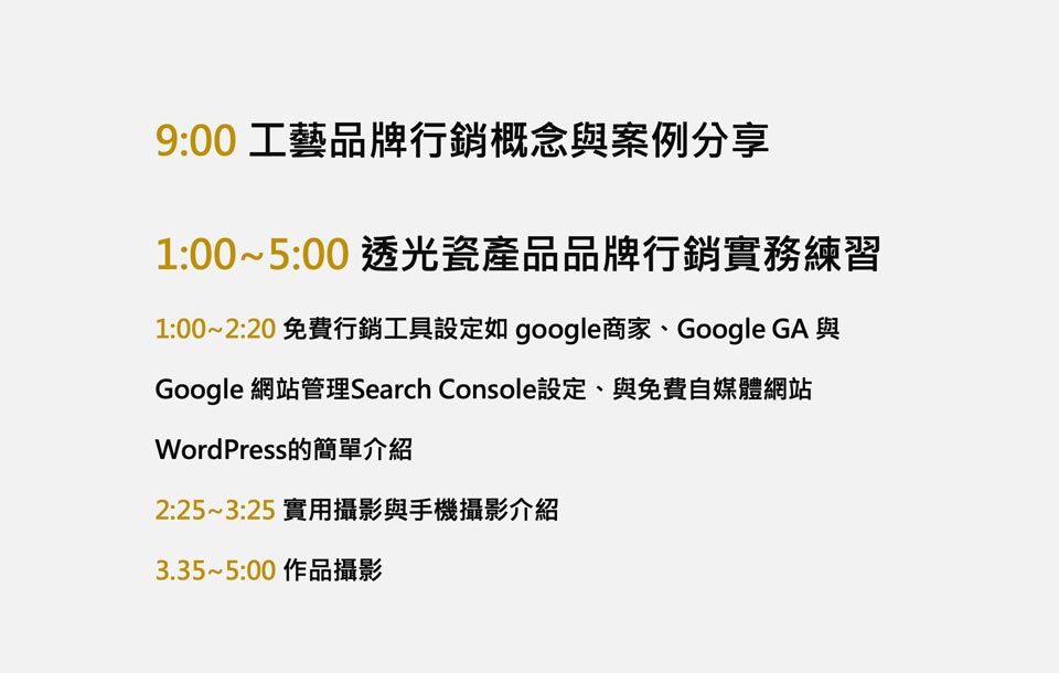 2.5品牌顧問與新北市鶯歌陶瓷釉藥研究協會舉辦『品牌行銷實務』工作坊。自媒體時代，每個品牌工作者、工作室與公司需要經營數位媒體、掌握圖文優化的技巧並搭配SEO關鍵字優化工具與自媒體推廣特色來讓品牌累積流量與人氣，內容包含：商標設計、品牌名、品牌故事的建立與網站品牌營運...等數位行銷技巧。研習目標： 輔導事業的專業創建品牌與內容優化，“以品牌形象內容製作優化的理念出發並結合SEO關鍵字優化與專業攝影技巧協助建立“圖像與文字內容”的製作效益與傳播力以求質與量的提昇！”。＊本課程包含 • 工藝品牌行銷概念與案例分享 -品牌命名、商標美學、品牌故事、形象攝影...案例 • 透光瓷產品品牌行銷實務練習 - 免費行銷工具設定如 google商家、Google GA 與Google 網站管理Search Console設定、與免費自媒體網站WordPress的簡單介紹 - 實用攝影與手機攝影介紹 - 作品攝影技巧